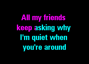 All my friends
keep asking why

I'm quiet when
you're around