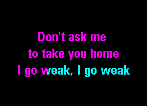 Don't ask me

to take you home
I go weak. I go weak