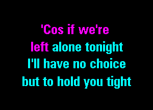 'Cos if we're
left alone tonight

I'll have no choice
but to hold you tight
