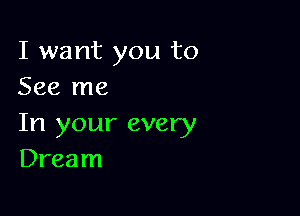 I want you to
See me

In your every
Dream