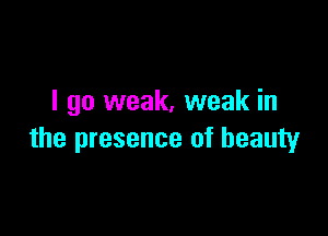 I go weak, weak in

the presence of beauty
