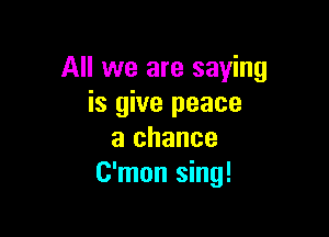 All we are saying
is give peace

a chance
C'mon sing!