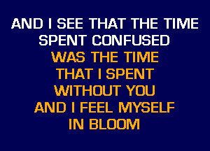 AND I SEE THAT THE TIME
SPENT CONFUSED
WAS THE TIME
THAT I SPENT
WITHOUT YOU
AND I FEEL MYSELF
IN BLOOM