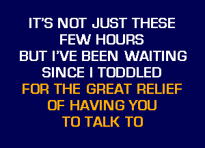 IT'S NOT JUST THESE
FEWr HOURS
BUT I'VE BEEN WAITING
SINCE I TODDLED
FOR THE GREAT RELIEF
OF HAVING YOU
TO TALK TO