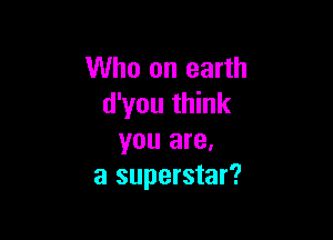 Who on earth
d'you think

you are,
a superstar?