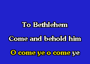 To Bethlehem
Come and behold him

0 come ye 0 come ye