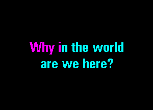 Why in the world

are we here?