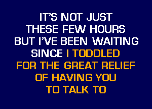 IT'S NOT JUST
THESE FEWr HOURS
BUT I'VE BEEN WAITING
SINCE I TODDLED
FOR THE GREAT RELIEF
OF HAVING YOU
TO TALK TO