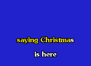 saying Christmas

is here