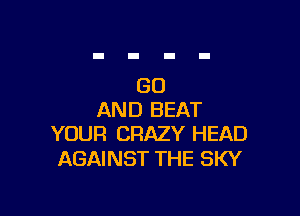 GO

AND BEAT
YOUR CRAZY HEAD

AGAINST THE SKY