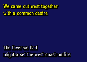 We ca me out west together
with a common desire

The fever we had
might-a set the west coast on fire
