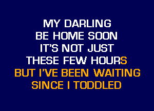 MY DARLING
BE HOME SOON
IT'S NOT JUST
THESE FEWr HOURS
BUT I'VE BEEN WAITING
SINCE I TODDLED