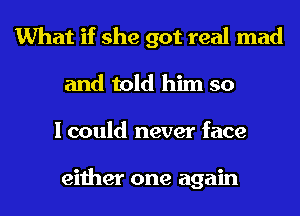 What if she got real mad
and told him so
I could never face

either one again