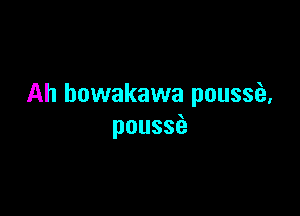 Ah howakawa poussei,

pouss