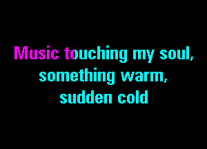 Music touching my soul,

something warm,
sudden cold