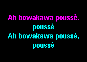 Ah howakawa poussia,
pouss

Ah bowakawa poussfa,
pouss