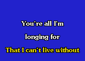 You're all I'm

longing for

That 1 can't live wiihout