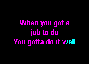 When you got a

job to do
You gotta do it well