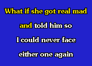 What if she got real mad
and told him so
I could never face

either one again