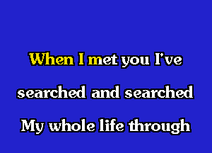 When I met you I've

searched and searched
My whole life through