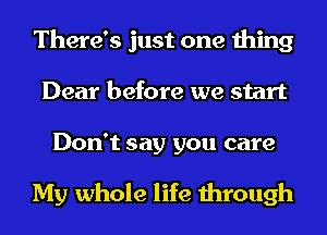 There's just one thing
Dear before we start

Don't say you care

My whole life through