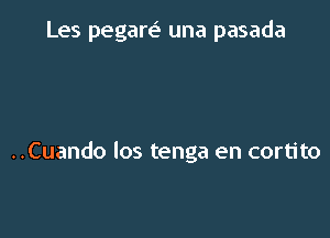 Les pegare' una pasada

..Cuando los tenga en cortito