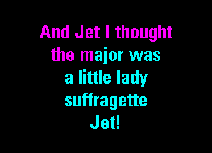 And Jet I thought
the major was

a little lady
suffragette
Jet!