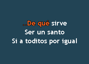 ..De quc sirve

Ser un santo
Si a toditos por igual