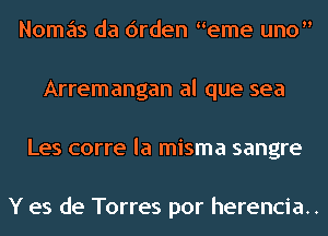 Nomas da Orden eme uno
Arremangan al que sea
Les corre la misma sangre

Y es de Torres por herencia..