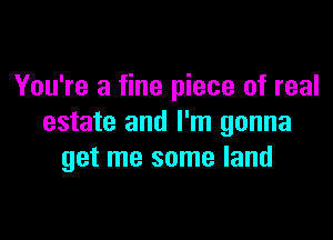 You're a fine piece of real

estate and I'm gonna
get me some land