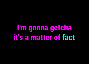 I'm gonna getcha

it's a matter of fact