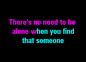 There's no need to be

alone when you find
that someone