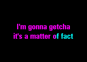 I'm gonna getcha

it's a matter of fact