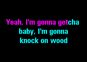 Yeah, I'm gonna getcha

baby. I'm gonna
knock on wood