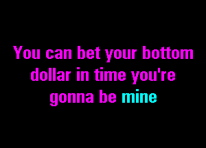 You can bet your bottom

dollar in time you're
gonna be mine