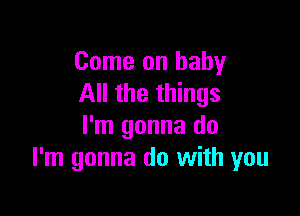 Come on baby
All the things

I'm gonna do
I'm gonna do with you