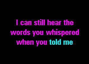I can still hear the

words you whispered
when you told me