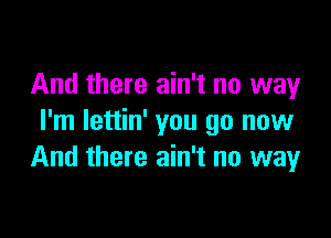 And there ain't no way

I'm lettin' you go now
And there ain't no way