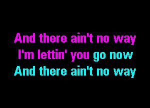 And there ain't no way

I'm lettin' you go now
And there ain't no way