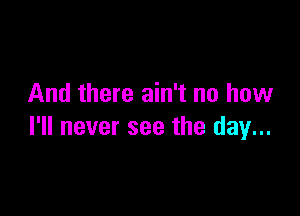 And there ain't no how

I'll never see the day...