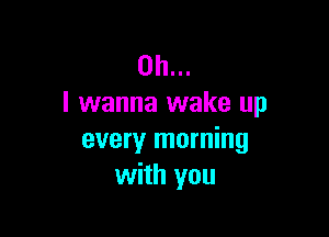 Oh...
I wanna wake up

every morning
with you