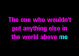 The one who wouldn't

put anything else in
the world above me