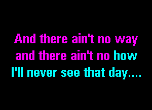 And there ain't no way

and there ain't no how
I'll never see that day....