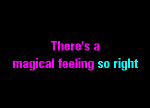 There's a

magical feeling so right