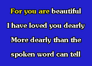 For you are beautiful
I have loved you dearly
More dearly than the

spoken word can tell