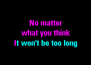 No matter

what you think
It won't be too long