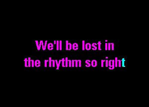 We'll be lost in

the rhythm so right