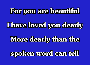 For you are beautiful
I have loved you dearly
More dearly than the

spoken word can tell