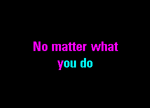 No matter what

you do