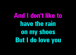 And I don't like to
have the rain

on my shoes
But I do love you